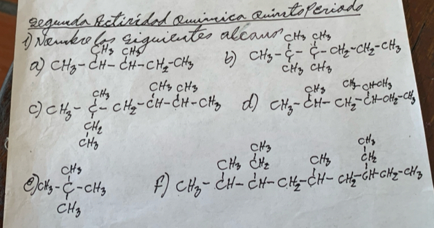 segunda Rctivided enimica aiinto Periado 
1 Newko ii siquientes alcand cHh CH_3
CH_3CH_3
a CH_3-CH-CH-CH_2-CH_3 CH_3- 1/4 - 1/4 -CH_2-CH_2-CH_3
CH_3CH_3
c) CH_3-frac CH_3CH_2CH_2-CH-CH-CH-CH-CH-CH_3 d CH_3-CH-CH_2-CH=CH_3
e 2X_3-CH_3-CH_3 CH_3-CH_2CH-CH-CH_2-CH_2-CH-CH_2-CH-CH_2-CH_2-CH_2-CH_2-CH_2-CH_2-CH_2-CH_3
