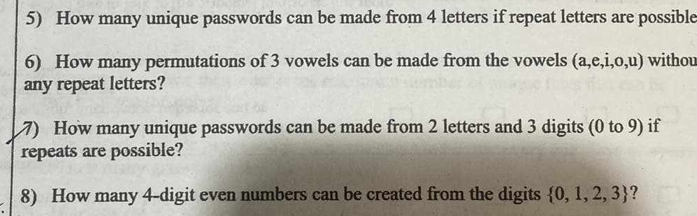 How many unique passwords can be made from 4 letters if repeat letters are possible 
6) How many permutations of 3 vowels can be made from the vowels (a,e,i,0,u) withou 
any repeat letters? 
7) How many unique passwords can be made from 2 letters and 3 digits (0 to 9) if 
repeats are possible? 
8) How many 4 -digit even numbers can be created from the digits  0,1,2,3 ?