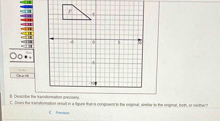 Unda 
Clear All 
B. Describe the tranmation precisely. 
C. Does the transformation result in a figure that is congruent to the original, similar to the original, both, or neither? 
Previous