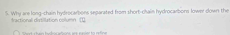Why are long-chain hydrocarbons separated from short-chain hydrocarbons lower down the 
fractional distillation column 
Short-chain hydrocarbons are easier to refine