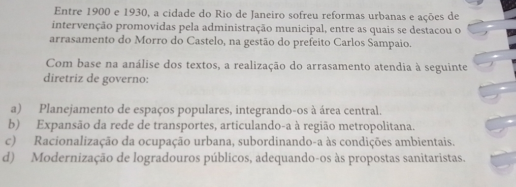 Entre 1900 e 1930, a cidade do Rio de Janeiro sofreu reformas urbanas e ações de
intervenção promovidas pela administração municipal, entre as quais se destacou o
arrasamento do Morro do Castelo, na gestão do prefeito Carlos Sampaio.
Com base na análise dos textos, a realização do arrasamento atendia à seguinte
diretriz de governo:
a) Planejamento de espaços populares, integrando-os à área central.
b) Expansão da rede de transportes, articulando-a à região metropolitana.
c) Racionalização da ocupação urbana, subordinando-a às condições ambientais.
d) Modernização de logradouros públicos, adequando-os às propostas sanitaristas.