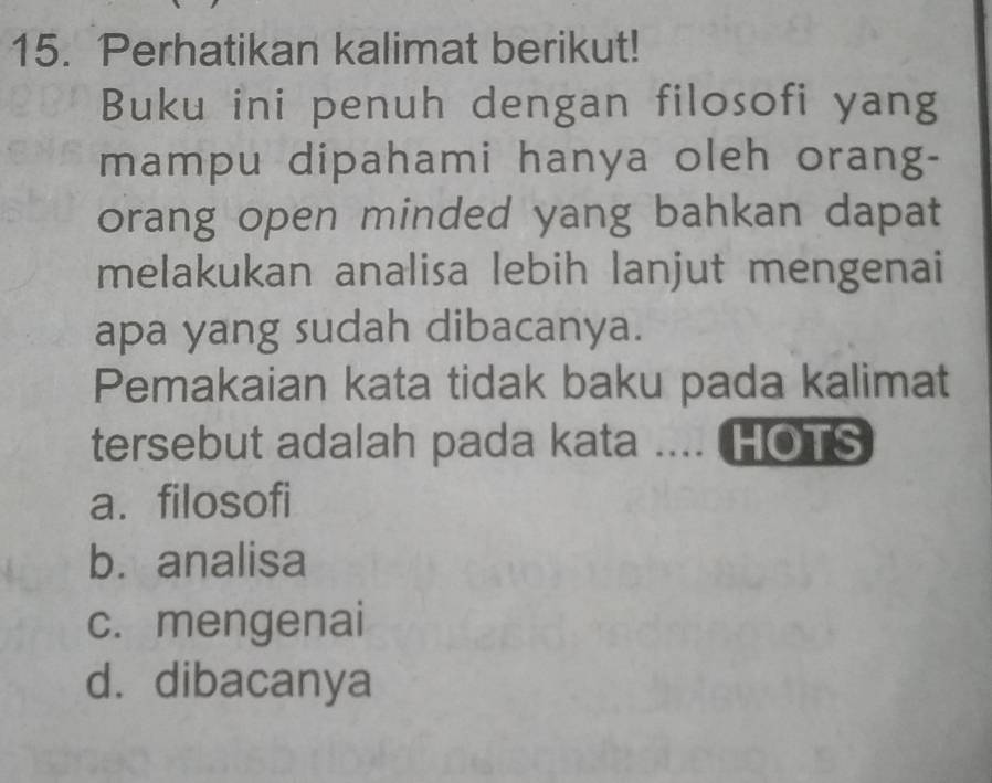 Perhatikan kalimat berikut!
Buku ini penuh dengan filosofi yang
mampu dipahami hanya oleh orang-
orang open minded yang bahkan dapat
melakukan analisa lebih lanjut mengenai
apa yang sudah dibacanya.
Pemakaian kata tidak baku pada kalimat
tersebut adalah pada kata .... HOTS
a. filosofi
b. analisa
c. mengenai
d. dibacanya