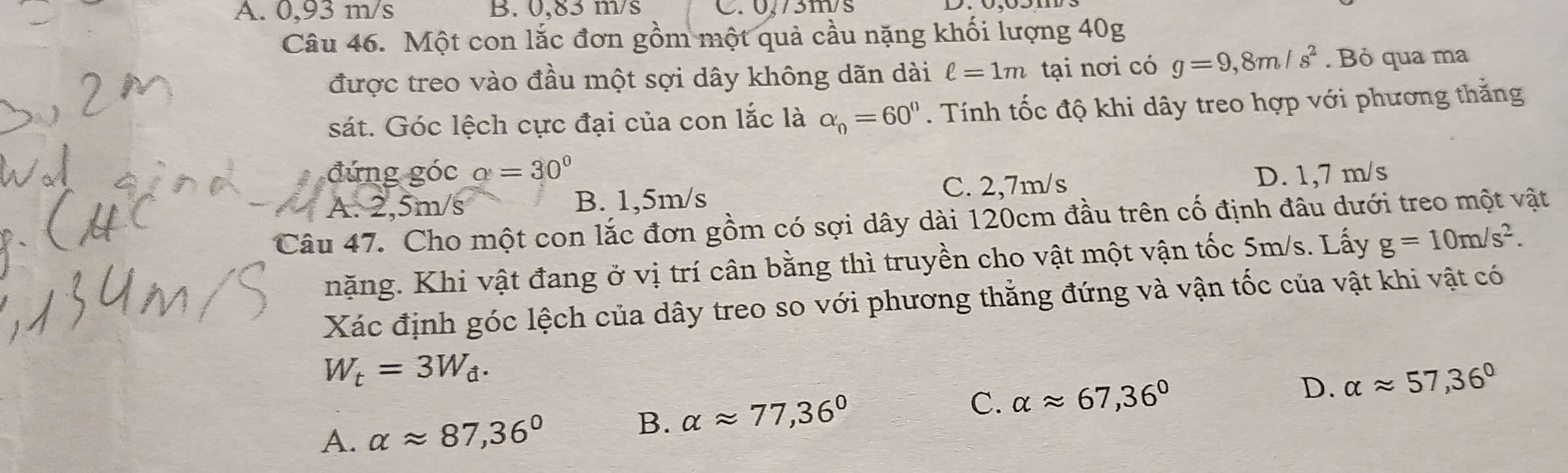 A. 0,93 m/s B. 0,83 m/s C. 0,73m/s
Câu 46. Một con lắc đơn gồm một quả cầu nặng khối lượng 40g
được treo vào đầu một sợi dây không dãn dài ell =1m tại nơi có g=9,8m/s^2. Bỏ qua ma
sát. Góc lệch cực đại của con lắc là alpha _n=60°. Tính tốc độ khi dây treo hợp với phương thắng
đứng góc alpha =30°
A. 2,5m/s B. 1,5m/s C. 2,7m/s D. 1,7 m/s
Câu 47. Cho một con lắc đơn gồm có sợi dây dài 120cm đầu trên cố định đâu dưới treo một vật
nặng. Khi vật đang ở vị trí cân bằng thì truyền cho vật một vận tốc 5m/s. Lấy g=10m/s^2. 
Xác định góc lệch của dây treo so với phương thẳng đứng và vận tốc của vật khi vật có
W_t=3W_d.
D. alpha approx 57,36°
A. alpha approx 87,36°
B. alpha approx 77,36°
C. alpha approx 67,36°