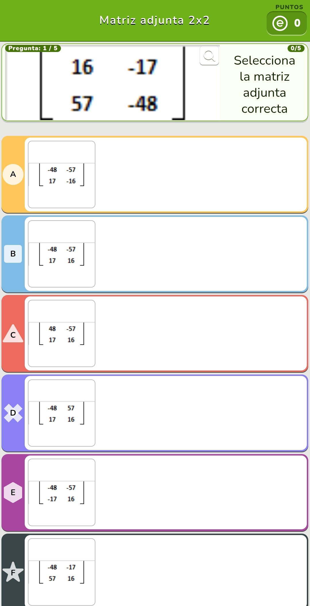 PUNTOS
Matriz adjunta 2* 2
0
beginbmatrix 16&-17 57&-48endbmatrix
Selecciona
la matriz
adjunta
correcta
A beginbmatrix -48&-57 17&-16endbmatrix
B beginbmatrix -48&-57 17&16endbmatrix
C beginbmatrix 48&-57 17&16endbmatrix
D beginbmatrix -48&57 17&16endbmatrix
E beginbmatrix -48&-57 -17&16endbmatrix
beginbmatrix -48&-17 57&16endbmatrix