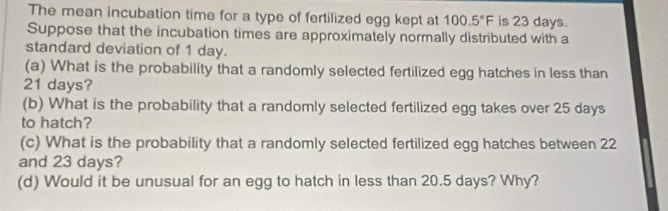 The mean incubation time for a type of fertilized egg kept at 100.5°F is 23 days. 
Suppose that the incubation times are approximately normally distributed with a 
standard deviation of 1 day. 
(a) What is the probability that a randomly selected fertilized egg hatches in less than
21 days? 
(b) What is the probability that a randomly selected fertilized egg takes over 25 days
to hatch? 
(c) What is the probability that a randomly selected fertilized egg hatches between 22
and 23 days? 
(d) Would it be unusual for an egg to hatch in less than 20.5 days? Why?