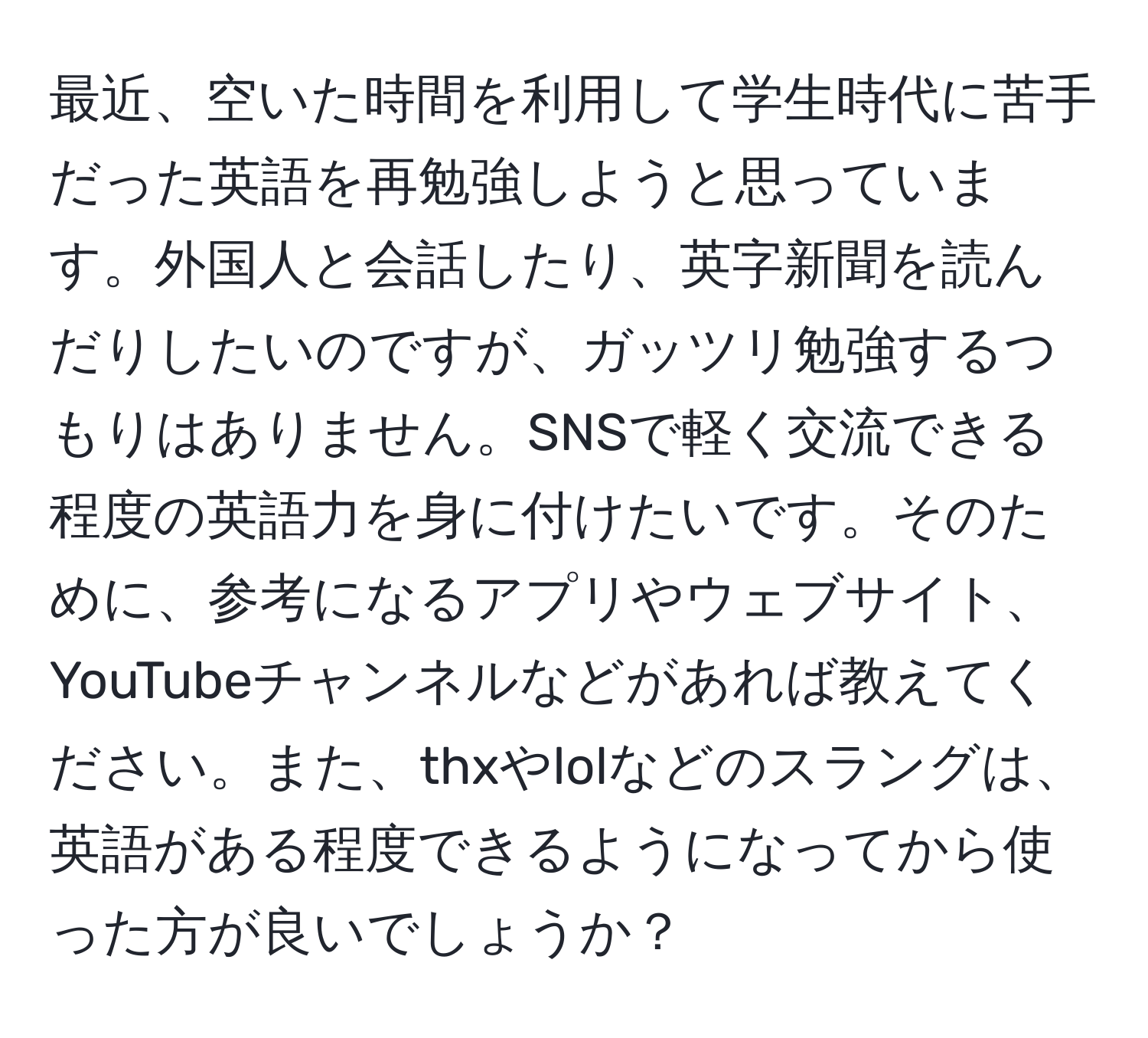 最近、空いた時間を利用して学生時代に苦手だった英語を再勉強しようと思っています。外国人と会話したり、英字新聞を読んだりしたいのですが、ガッツリ勉強するつもりはありません。SNSで軽く交流できる程度の英語力を身に付けたいです。そのために、参考になるアプリやウェブサイト、YouTubeチャンネルなどがあれば教えてください。また、thxやlolなどのスラングは、英語がある程度できるようになってから使った方が良いでしょうか？