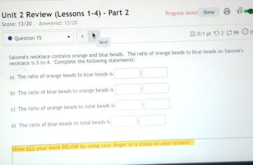 Review (Lessons 1-4) - Part 2 Progress saved Done sqrt(0) 
Score: 13/20 Answered: 13/20 
Question 15 □ 0/1 pt > 2 $ 99 OD 
Next 
Salomé's necklace contains orange and blue beads. The ratio of orange beads to blue beads on Salomé's 
necklace is 5 to 4. Complete the following statements: 
a) The ratio of orange beads to blue beads is □ :□
b) The ratio of blue beads to orange beads is □ :□ □  
c) The ratio of orange beads to total beads is □ :□
d) The ratio of blue beads to total beads is □ :□
Show ALL your work BELOW by using your finger or a stylus on your screen!