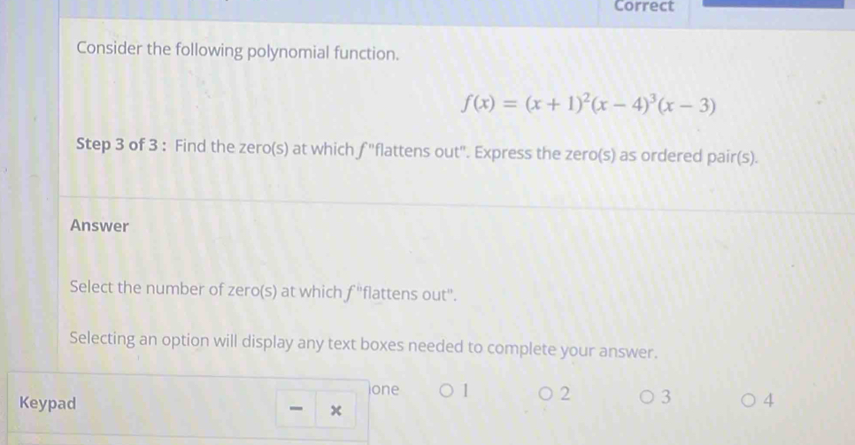 Correct
Consider the following polynomial function.
f(x)=(x+1)^2(x-4)^3(x-3)
Step 3 of 3 : Find the zero(s) at which f "flattens out". Express the zero(s) as ordered pair(s).
Answer
Select the number of zero(s) at which f' 'flattens out".
Selecting an option will display any text boxes needed to complete your answer.
one 1 2 3
Keypad 4
x