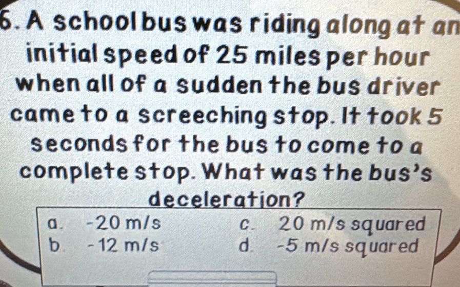 A school bus was riding along at an
initial speed of 25 miles per hour
when all of a sudden the bus driver
came to a screeching stop. It took 5
seconds for the bus to come to a
complete stop. What was the bus's
deceleration?
a. -20 m/s c. 20 m/s squared
b -12 m/s d. -5 m/s squared