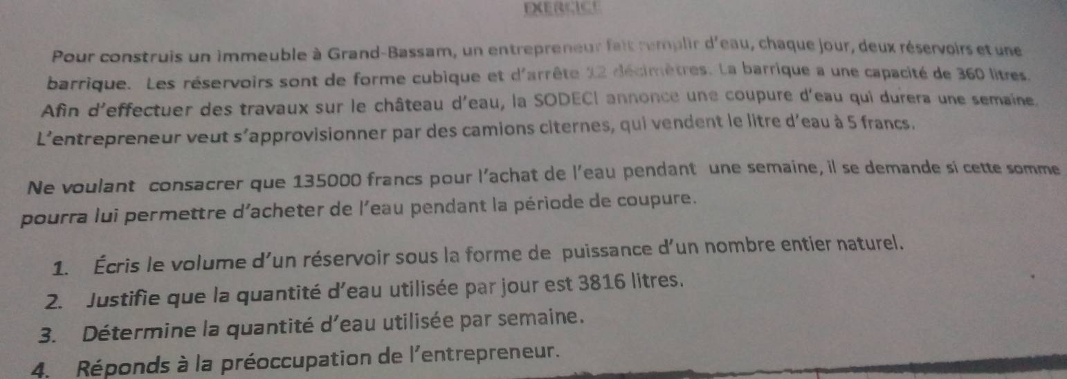 EXERCICE 
Pour construis un immeuble à Grand-Bassam, un entrepreneur fait remplir d'eau, chaque jour, deux réservoirs et une 
barrique. Les réservoirs sont de forme cubique et d'arrête 12 décimètres. La barrique a une capacité de 360 litres
Afin d'effectuer des travaux sur le château d'eau, la SODECI annonce une coupure d'eau qui durera une semaine 
L'entrepreneur veut s'approvisionner par des camions citernes, qui vendent le litre d'eau à 5 francs. 
Ne voulant consacrer que 135000 francs pour l'achat de l'eau pendant une semaine, il se demande si cette somme 
pourra lui permettre d'acheter de l'eau pendant la période de coupure. 
1. Écris le volume d'un réservoir sous la forme de puissance d'un nombre entier naturel, 
2. Justifie que la quantité d'eau utilisée par jour est 3816 litres. 
3. Détermine la quantité d'eau utilisée par semaine. 
4. Réponds à la préoccupation de l'entrepreneur.