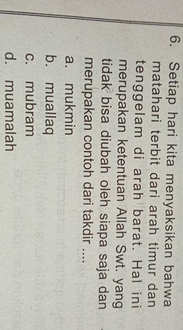 Setiap hari kita menyaksikan bahwa
matahari terbit dari arah timur dan 
tenggelam di arah barat. Hal ini
merupakan ketentuan Allah Swt. yang
tidak bisa diubah oleh siapa saja dan
merupakan contoh dari takdir ....
a. mukmin
b. muallaq
c. mubram
d. muamalah