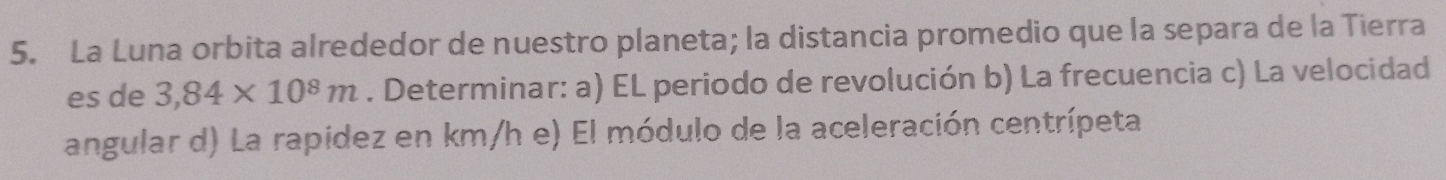 La Luna orbita alrededor de nuestro planeta; la distancia promedio que la separa de la Tierra 
es de 3,84* 10^8m. Determinar: a) EL periodo de revolución b) La frecuencia c) La velocidad 
angular d) La rapidez en km/h e) El módulo de la aceleración centrípeta