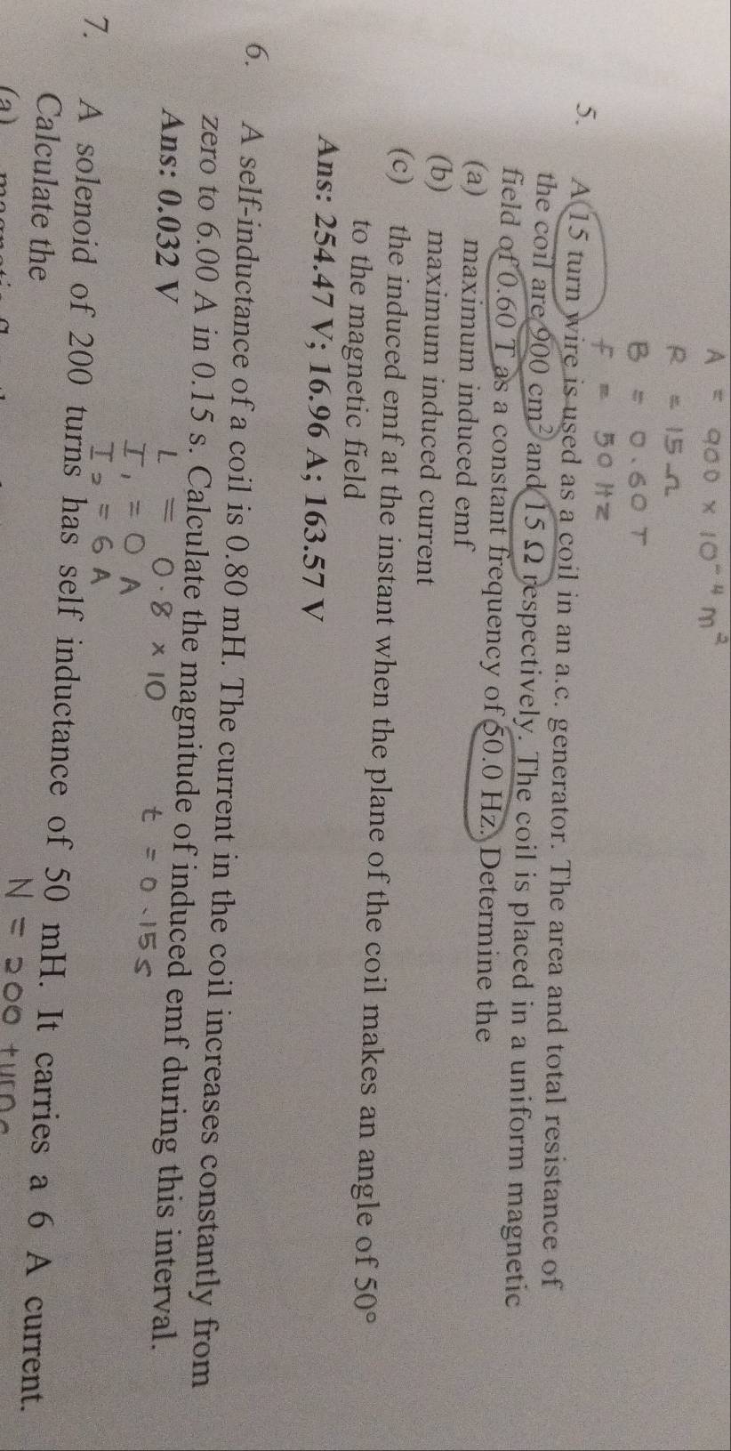A 15 turn wire is used as a coil in an a. c. generator. The area and total resistance of 
the coil are 900cm^2 and 15Ω respectively. The coil is placed in a uniform magnetic 
field of 0.60 T as a constant frequency of 50.0 Hz. Determine the 
(a) maximum induced emf
(b) maximum induced current 
(c) the induced emf at the instant when the plane of the coil makes an angle of 50°
to the magnetic field 
Ans: 254.47 V; 16.96 A; 163.57 V
6. A self-inductance of a coil is 0.80 mH. The current in the coil increases constantly from 
zero to 6.00 A in 0.15 s. Calculate the magnitude of induced emf during this interval. 
Ans: 0.032 V
7. A solenoid of 200 turns has self inductance of 50 mH. It carries a 6 A current. 
Calculate the 
(a)