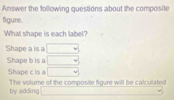 Answer the following questions about the composite 
figure. 
What shape is each label? 
Shape a is a □. 
Shape b is a □ 
Shape c is a □. 
The volume of the composite figure will be calculated 
by adding □