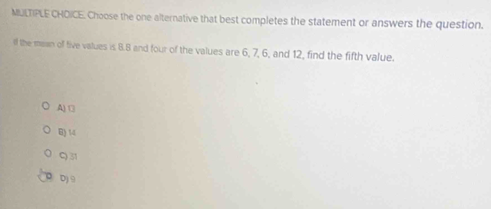 Choose the one alternative that best completes the statement or answers the question.
of the mawn off five values is 8.8 and four of the values are 6, 7, 6, and 12, find the fifth value.
A) □
B) 14
C) 31
D 9