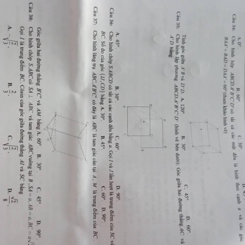 A. 0°. B. 60°.
C. 30°.
D. 40
Câu 34: Cho hình hộp ABCD. A'B'C'D'c' tất cá các mặt đều là hình thoi cạnh a và các góc
BAA'=BAD=DAA'=60° (tham khảo hình vẽ)
Tính góc giữa A'B và D'D. A. 120° B. 30°
C. 45° D. 60°
Câu 35: Cho hình lập phương ABCD.A'B'C'D' (hình vẽ bên dưới). Góc giữa hai đường thắng AC và
A'D bằng
D.
A. 45°. B. 30°. C. 60°. 90°.
Câu 36: Cho hình chóp S.ABCD có tất cả các cạnh đều bằng a. Gọi / và J lần lượt là trung điểm của SC và
BC. Số đo của góc (IJ,CD) bằng A. 30°. B. 45°. C. 60°. D. 90°.
Câu 37: Cho hình lăng trụ ABC.A'B'C' có đáy là ABC là tam giác cân tại A , M là trung điểm của BC .
Góc giữa hai đường thắng B'C' và AM bằng A. 60°. B. 30°. C. 45°. D. 90°.
Câu 38: Cho hình chóp S.ABC có SA⊥ ABC và tam giác ABC vuông tại H SA=a,AB=a,BC=asqrt(2)
Gọi / là trung điểm BC . Côsin của góc giữa đường thẳng AI và SC bằng
A. -sqrt(frac 2)3. B.  2/3 . C. sqrt(frac 2)3.  sqrt(2)/8 .
D.