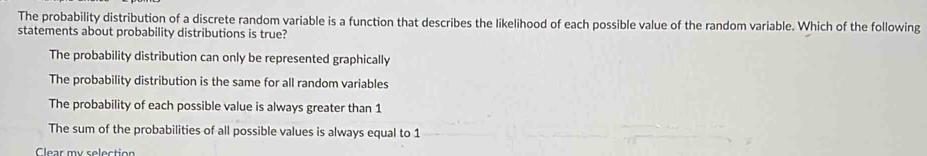 The probability distribution of a discrete random variable is a function that describes the likelihood of each possible value of the random variable. Which of the following
statements about probability distributions is true?
The probability distribution can only be represented graphically
The probability distribution is the same for all random variables
The probability of each possible value is always greater than 1
The sum of the probabilities of all possible values is always equal to 1
Clear my selection