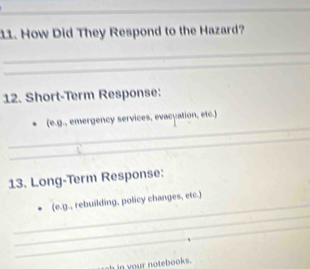 How Did They Respond to the Hazard? 
_ 
_ 
12. Short-Term Response: 
_ 
(e.g., emergency services, evacyation, etc.) 
_ 
13. Long-Term Response: 
_ 
_ 
(e.g., rebuilding, policy changes, etc.) 
_ 
h in your notebooks .