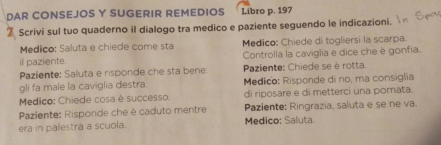 DAR CONSEJOS Y SUGERIR REMEDIOS Libro p. 197
Scrivi sul tuo quaderno iI dialogo tra medico e paziente seguendo le indicazioni. 
Medico: Saluta e chiede come sta Medico: Chiede di togliersi la scarpa. 
il paziente. Controlla la caviglia e dice che è gonfia. 
Paziente: Saluta e risponde che sta bene: Paziente: Chiede se è rotta. 
gli fa male la caviglia destra. Medico: Risponde di no, ma consiglia 
Medico: Chiede cosa è successo. di riposare e di metterci una pomata. 
Paziente: Risponde che è caduto mentre Paziente: Ringrazia, saluta e se ne va. 
era in palestra a scuola. 
Medico: Saluta.