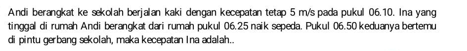 Andi berangkat ke sekolah berjalan kaki dengan kecepatan tetap 5 m/s pada pukul 06.10. Ina yang 
tinggal di rumah Andi berangkat dari rumah pukul 06.25 naik sepeda. Pukul 06.50 keduanya bertemu 
di pintu gerbang sekolah, maka kecepatan Ina adalah..