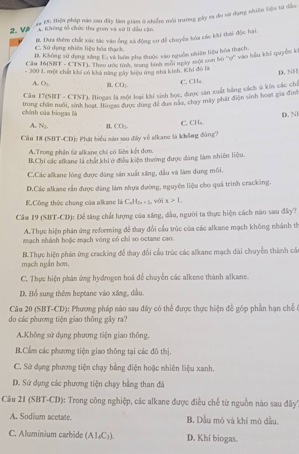 15: Biện pháp nào sau đây làm giám ô nhiễm môi trường gây ra do sử dụng nhiên liệu từ đầu
2. VA A. Không tổ chức thu gom và xử lí dầu cặn.
B. Đưa thêm chất xúc tác vào ống xả động cơ để chuyển hóa các khí thải độc hại.
C. Sử dụng nhiên liệu hóa thạch.
D. Không sử dụng xăng E_5 và luôn phụ thuộc vào nguồn nhiên liệu hóa thạch.
Câu 16(SBT - CTST). Th tước tính, trung bình mỗi ngày một con bò “ợ'' vào bầu khí quyền k
- 300 L một chất khí có khả năng gây hiệu ứng nhà kính. Khí đó là
D. NH
A. O_2. C. CH₄.
B. CO_2.
* Câu 17(SBT - CTST). Biogas là một loại khí sinh học, được sản xuất bằng cách ủ kín các chấ
trong chăn nuôi, sinh hoạt. Biogas được dùng để dun nấu, chạy máy phát điện sinh hoạt gia đình
chính của biogas là D. N
A. N_2. B. CO_2. C. CH₄.
Câu 18 (SBT-CD): Phát biểu nào sau đây về alkane là không đúng?
A.Trong phân tử alkane chỉ có liên kết đơn.
B.Chỉ các alkane là chất khí ở điều kiện thường được dùng làm nhiên liệu.
C.Các alkane lỏng được dùng sản xuất xăng, dầu và làm dung môi.
D.Các alkane rắn được dùng làm nhựa đường, nguyên liệu cho quá trình cracking.
E.Công thức chung của alkane là C_xH_2x+2, , với x>1.
Câu 19 (SBT-CD): Để tăng chất lượng của xăng, dầu, người ta thực hiện cách nào sau đây?
A.Thực hiện phản ứng reforming để thay đổi cấu trúc của các alkane mạch không nhánh th
mạch nhánh hoặc mạch vòng có chỉ so octane cao.
B.Thực hiện phản ứng cracking để thay đổi cấu trúc các alkane mạch dài chuyển thành cá
mạch ngắn hơn.
C. Thực hiện phản ứng hydrogen hoá để chuyển các alkene thành alkane.
D. Bổ sung thêm heptane vào xăng, dầu.
Câu 20 (SBT-CD): Phương pháp nào sau đây có thể được thực hiện để góp phần hạn chế ở
do các phương tiện giao thông gây ra?
A.Không sử dụng phương tiện giao thông.
B.Cấm các phương tiện giao thông tại các đô thị.
C. Sử dụng phương tiện chạy bằng điện hoặc nhiên liệu xanh.
D. Sử dụng các phương tiện chạy bằng than đá
Câu 21 (SBT-CD): Trong công nghiệp, các alkane được điều chế từ nguồn nào sau đây?
A. Sodium acetate. B. Dầu mỏ và khí mỏ dầu.
C. Aluminium carbide (A1_4C_3). D. Khí biogas.