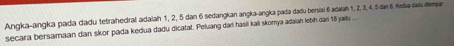 Angka-angka pada dadu tetrahedral adalah 1, 2, 5 dan 6 sedangkan angka-angka pada dadu bersisi 6 adalah 1, 2, 3, 4, 5 dan 6. Kedua dadu dillempan 
secara bersamaan dan skor pada kedua dadu dicatat. Peluang dari hasil kali skorya ada/ah lebih dari 18 yaitu ...