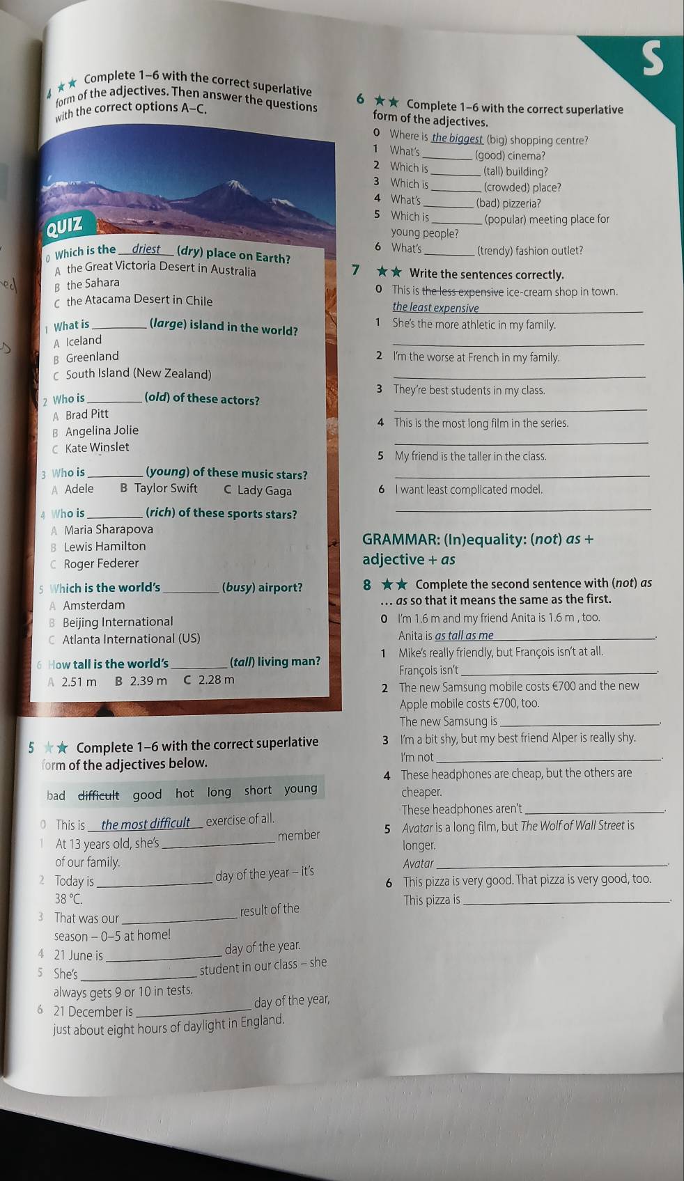 4 ★★ Complete 1-6 with the correct superlative
form of the adjectives. Then answer the questions 6 ★★ Complete 1-6 with the correct superlative
with the correct options A-C.
form of the adjectives.
0 Where is the biggest (big) shopping centre?
1 What's_
(good) cinema?
2 Which is (tall) building?
3 Which is_ (crowded) place?
4 What's _(bad) pizzeria?
5 Which is_ (popular) meeting place for
young people?
6 What's
⊥ Which is the driest___ (dry) place on Earth? (trendy) fashion outlet?
A the Great Victoria Desert in Australia 7 ★★ Write the sentences correctly.
B the Sahara
0 This is the less expensive ice-cream shop in town.
C the Atacama Desert in Chile the least expensive_
1 She's the more athletic in my family.
_
1 What is _(large) island in the world?
A Iceland
B Greenland 2 I'm the worse at French in my family.
C South Island (New Zealand)
_
3 They're best students in my class.
_
2 Who is _(old) of these actors?
A Brad Pitt
4 This is the most long film in the series.
_
B Angelina Jolie
C Kate Winslet
5 My friend is the taller in the class.
3 Who is (young) of these music stars?_
A Adele B Taylor Swift C Lady Gaga 6 I want least complicated model.
4 Who is_ (rich) of these sports stars?
_
A Maria Sharapova
8 Lewis Hamilton GRAMMAR: (In)equality: (not) as +
C Roger Federer
adjective + as
5 Which is the world's _(busy) airport? 8 ★★ Complete the second sentence with (not) as
A Amsterdam . .. as so that it means the same as the first.
B Beijing International 0 I'm 1.6 m and my friend Anita is 1.6 m , too.
Atlanta International (US) Anita is as tall as me_
6 How tall is the world's _(tal/) living man? 1 Mike's really friendly, but François isn't at all.
François isn't_
A 2.51 m B 2.39 m C 2.28 m
2 The new Samsung mobile costs €700 and the new
Apple mobile costs €700, too.
The new Samsung is_
5 ★ Complete 1-6 with the correct superlative 3 I'm a bit shy, but my best friend Alper is really shy.
form of the adjectives below.
I'm not_
4 These headphones are cheap, but the others are
bad difficult good hot long short young cheaper.
These headphones aren't_
0 This is the most difficult exercise of all.
At 13 years old, she's _member 5 Avatar is a long film, but The Wolf of Wall Street is
longer.
of our family. Avatar_
day of the year -- it's
2 Today is _6 This pizza is very good. That pizza is very good, too.
38°C. This pizza is_
3 That was our_ result of the
season - 0-5 at home!
4 21 June is_ day of the year.
5 She's_
student in our class - she
always gets 9 or 10 in tests.
6 21 December is_
day of the year,
just about eight hours of daylight in England.