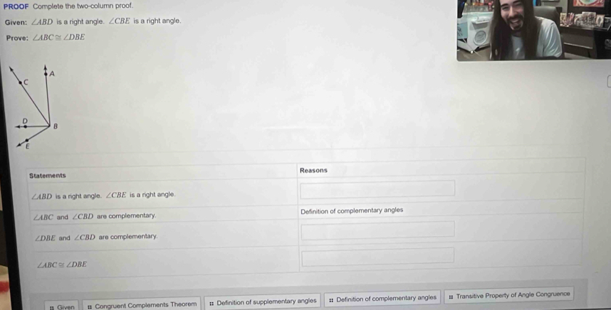 PROOF Complete the two-column proof. 
Given: ∠ ABD is a right angle. ∠ CBE is a right angle. 
Prove: ∠ ABC≌ ∠ DBE
Statements Reasons
∠ ABD is a right angle. ∠ CBE is a right angle.
∠ ABC and ∠ CBD are complementary. Definition of complementary angles
∠ DBE and ∠ CBD are complementary.
∠ ABC≌ ∠ DBE
# Given # Congruent Complements Theorem :: Definition of supplementary angles : Definition of complementary angles # Transitive Property of Angle Congruence