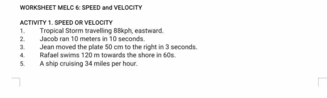 WORKSHEET MELC 6: SPEED and VELOCITY 
ACTIVITY 1. SPEED OR VELOCITY 
1. Tropical Storm travelling 88kph, eastward. 
2. Jacob ran 10 meters in 10 seconds. 
3. Jean moved the plate 50 cm to the right in 3 seconds. 
4. Rafael swims 120 m towards the shore in 60s. 
5. A ship cruising 34 miles per hour.