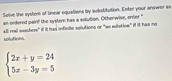 Solve the system of linear equations by substitution. Enter your answer as 
an ordered pairif the system has a solution. Otherwise, enter " 
all real numbers" if it has infinite solutions or "no solution" if it has no 
solutions.
beginarrayl 2x+y=24 5x-3y=5endarray.