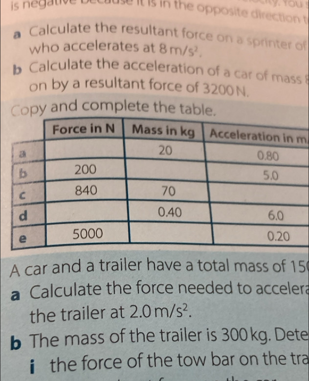 is negative t cause it is in the opposite direction t 
a Calculate the resultant force on a sprinter of 
who accelerates at 8m/s^2. 
b Calculate the acceleration of a car of mass 
on by a resultant force of 3200N. 
Copy and complete the table.
m
A car and a trailer have a total mass of 15
à Calculate the force needed to accelera 
the trailer at 2.0m/s^2. 
b The mass of the trailer is 300 kg. Dete 
ⅱ the force of the tow bar on the tra