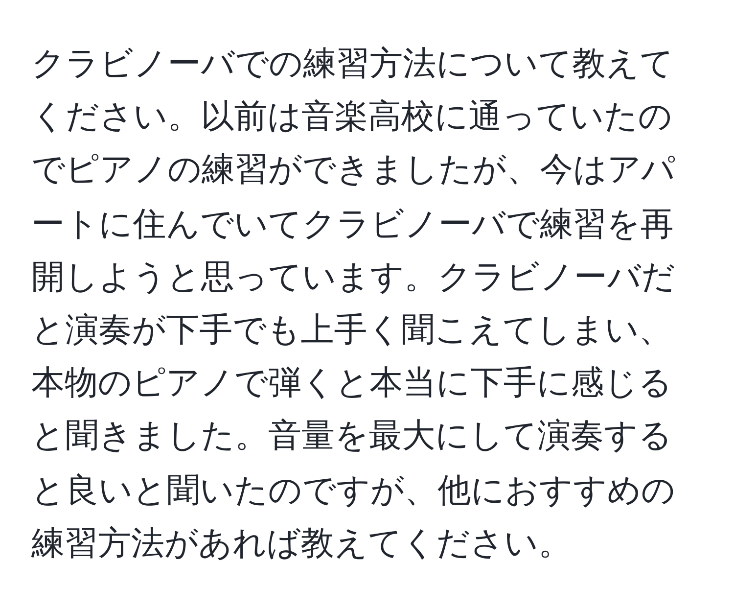 クラビノーバでの練習方法について教えてください。以前は音楽高校に通っていたのでピアノの練習ができましたが、今はアパートに住んでいてクラビノーバで練習を再開しようと思っています。クラビノーバだと演奏が下手でも上手く聞こえてしまい、本物のピアノで弾くと本当に下手に感じると聞きました。音量を最大にして演奏すると良いと聞いたのですが、他におすすめの練習方法があれば教えてください。