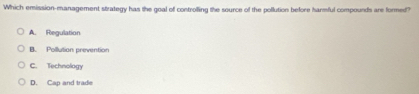 Which emission-management strategy has the goal of controlling the source of the pollution before harmful compounds are formed?
A. Regulation
B. Pollution prevention
C. Technology
D. Cap and trade