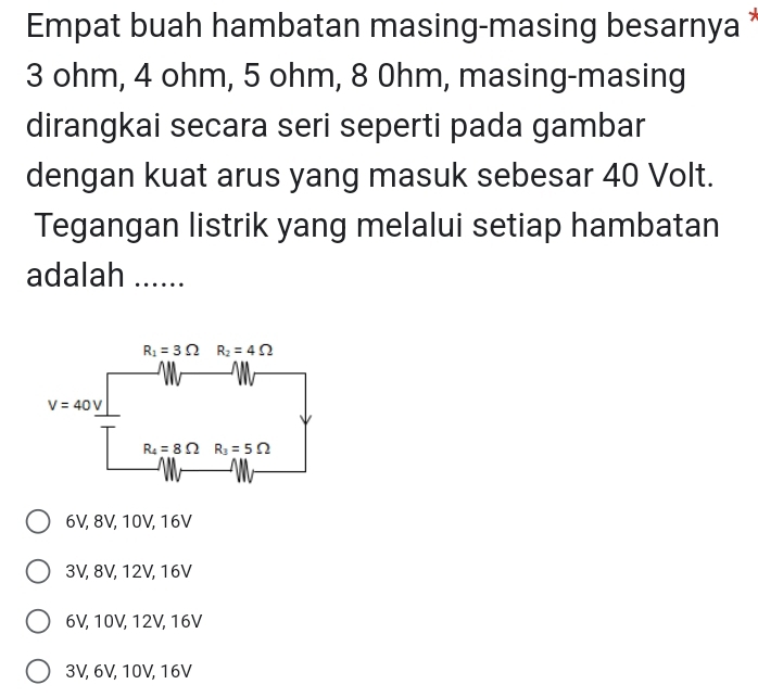 Empat buah hambatan masing-masing besarnya 
3 ohm, 4 ohm, 5 ohm, 8 0hm, masing-masing
dirangkai secara seri seperti pada gambar
dengan kuat arus yang masuk sebesar 40 Volt.
Tegangan listrik yang melalui setiap hambatan
adalah ….....
6V, 8V, 10V, 16V
3V, 8V, 12V, 16V
6V, 10V, 12V, 16V
3V, 6V, 10V, 16V