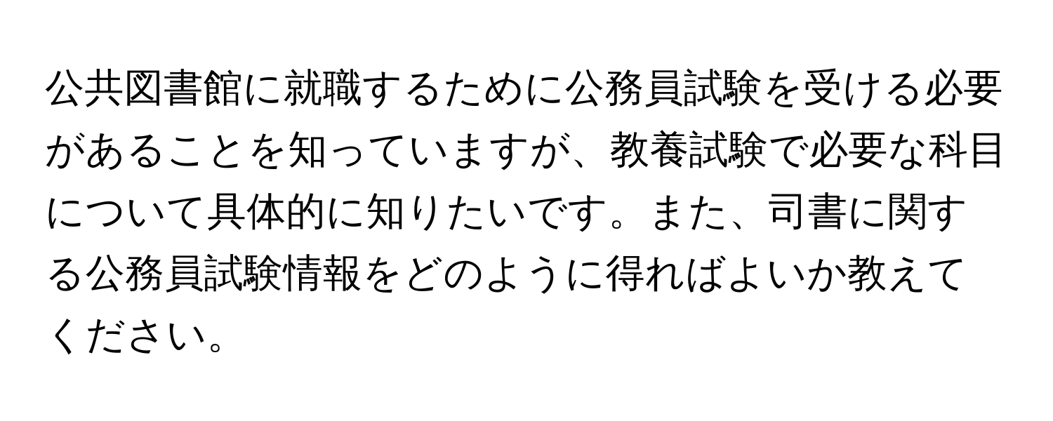 公共図書館に就職するために公務員試験を受ける必要があることを知っていますが、教養試験で必要な科目について具体的に知りたいです。また、司書に関する公務員試験情報をどのように得ればよいか教えてください。