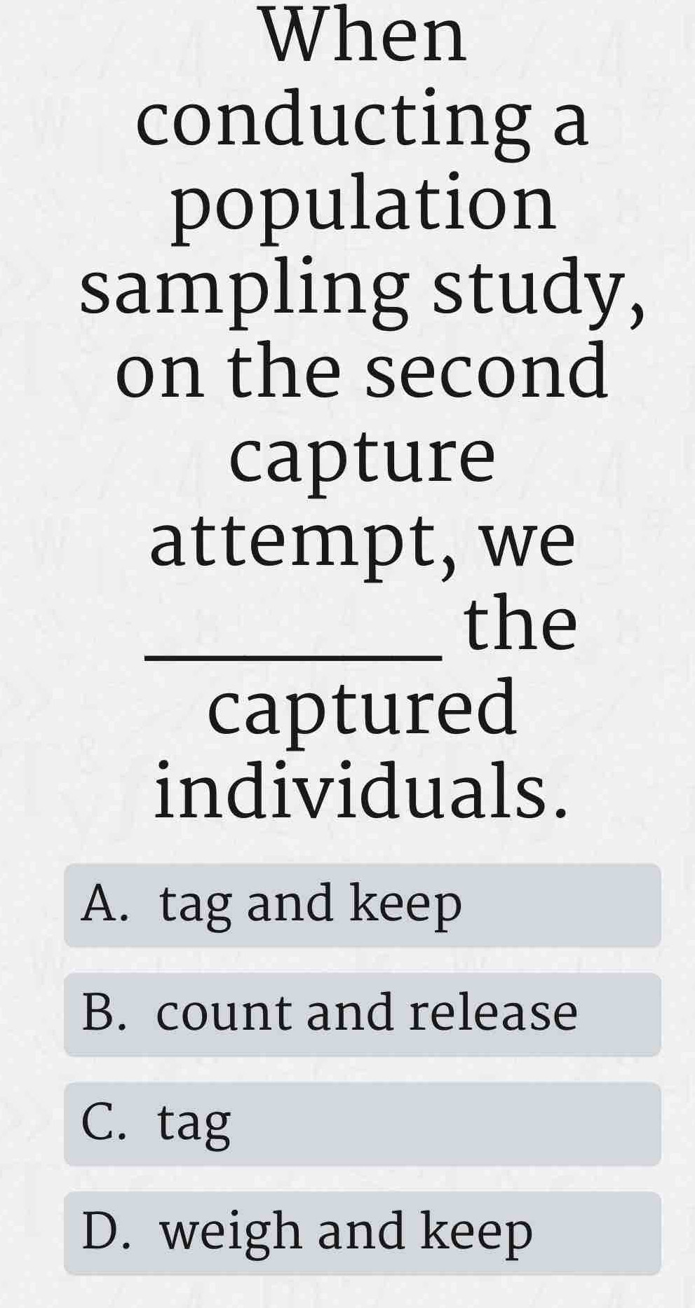 When
conducting a
population
sampling study,
on the second
capture
attempt, we
_the
captured
individuals.
A. tag and keep
B. count and release
C. tag
D. weigh and keep