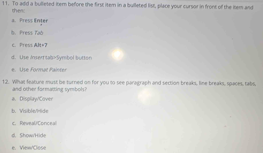 To add a bulleted item before the first item in a bulleted list, place your cursor in front of the item and
then:
a. Press Enter
b. Press Tab
c. Press Alt+7
d. Use Insert tab>Symbol button
e. Use Format Painter
12. What feature must be turned on for you to see paragraph and section breaks, line breaks, spaces, tabs,
and other formatting symbols?
a. Display/Cover
b. Visible/Hide
c. Reveal/Conceal
d. Show/Hide
e. View/Close