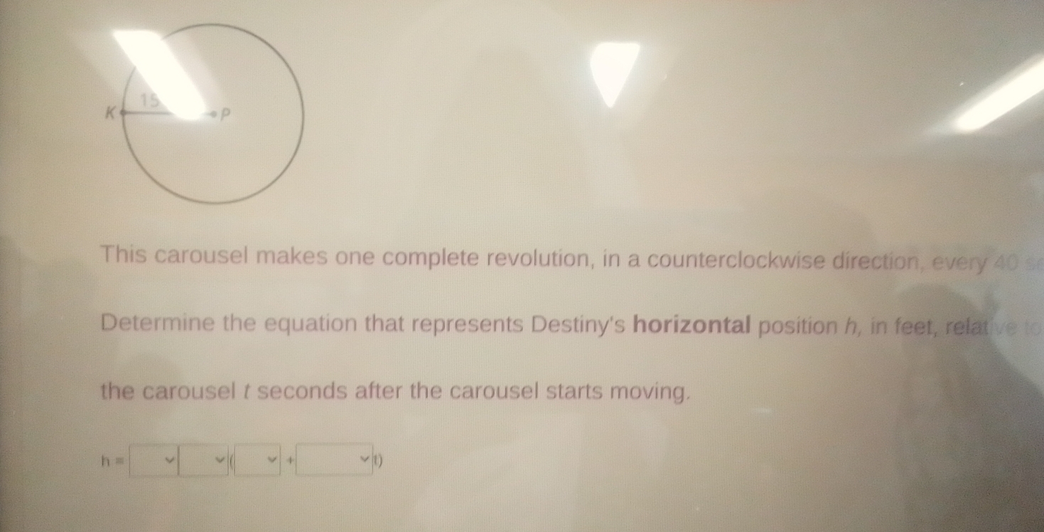 This carousel makes one complete revolution, in a counterclockwise direction, every 40 s
Determine the equation that represents Destiny's horizontal position h, in feet, relative to 
the carousel t seconds after the carousel starts moving.
h=□ (□ +□ v)+)