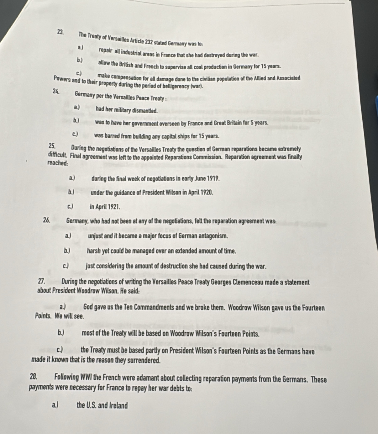 The Treaty of Versailles Article 232 stated Germany was to:
a.) repair all industrial areas in France that she had destroyed during the war.
b.) allow the British and French to supervise all coal production in Germany for 15 years.
c.) make compensation for all damage done to the civilian population of the Allied and Associated
Powers and to their property during the period of belligerency (war).
24. Germany per the Versailles Peace Treaty :
a.) had her military dismantled.
b.) was to have her government overseen by France and Great Britain for 5 years.
c.) was barred from building any capital ships for 15 years.
25 During the negotiations of the Versailles Treaty the question of German reparations became extremely
difficult. Final agreement was left to the appointed Reparations Commission. Reparation agreement was finally
reached:
a.) during the final week of negotiations in early June 1919.
b.) under the guidance of President Wilson in April 1920.
c.) in April 1921.
26. Germany, who had not been at any of the negotiations, felt the reparation agreement was:
a.) unjust and it became a major focus of German antagonism.
b.) harsh yet could be managed over an extended amount of time.
c.) just considering the amount of destruction she had caused during the war.
27. During the negotiations of writing the Versailles Peace Treaty Georges Clemenceau made a statement
about President Woodrow Wilson. He said:
a.) God gave us the Ten Commandments and we broke them. Woodrow Wilson gave us the Fourteen
Points. We will see.
b.) most of the Treaty will be based on Woodrow Wilson's Fourteen Points.
c.) the Treaty must be based partly on President Wilson's Fourteen Points as the Germans have
made it known that is the reason they surrendered.
28. Following WWI the French were adamant about collecting reparation payments from the Germans. These
payments were necessary for France to repay her war debts to:
a.) the U.S. and Ireland