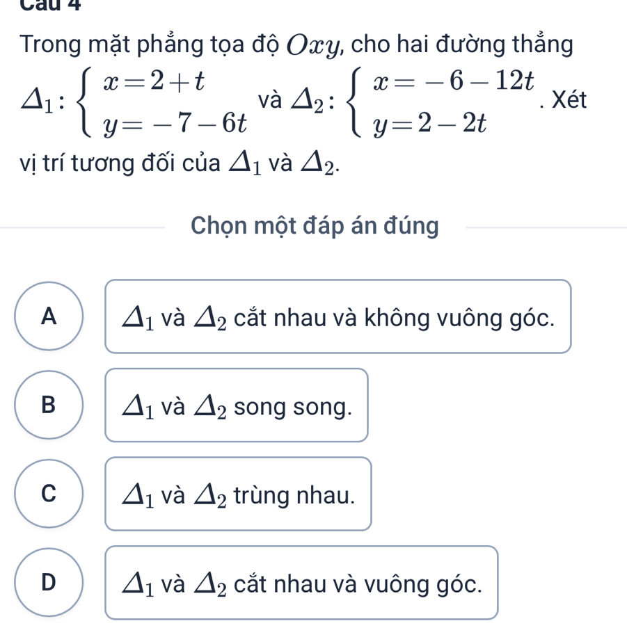 Trong mặt phẳng tọa độ Oxy, cho hai đường thẳng
△ _1:beginarrayl x=2+t y=-7-6tendarray.  I a △ _2:beginarrayl x=-6-12t y=2-2tendarray.. Xét
vị trí tương đối của △ _1 và △ _2. 
Chọn một đáp án đúng
A △ _1 và △ _2 cắt nhau và không vuông góc.
B △ _1 và △ _2 song song.
C △ _1 và △ _2 trùng nhau.
D △ _1 và △ _2 cắt nhau và vuông góc.