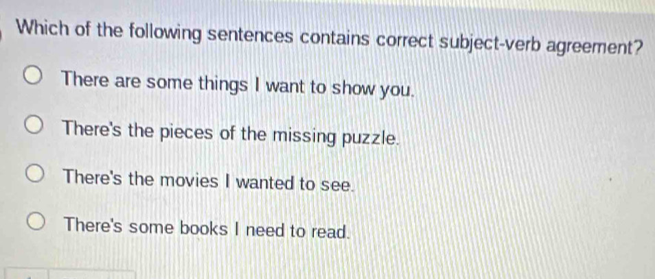 Which of the following sentences contains correct subject-verb agreement?
There are some things I want to show you.
There's the pieces of the missing puzzle.
There's the movies I wanted to see.
There's some books I need to read.