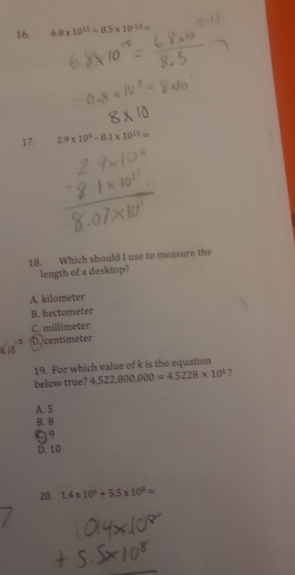 6.8* 10^(15)/ 8.5* 10^(-13)=
17. 2.9* 10^9-8.1* 10^(11)=
18. Which should I use to measure the
length of a desktop?
A. kilometer
B. hectometer
C. millimeter
D centimeter
19. For which value of k is the equation
below true? 4,522,800,000=4.5228* 10^k ?
A. 5
B. 8
99
D. 10
20. 1.4* 10^6+5.5* 10^8=