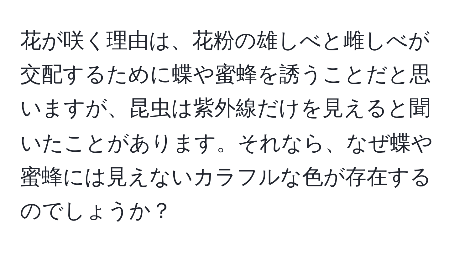 花が咲く理由は、花粉の雄しべと雌しべが交配するために蝶や蜜蜂を誘うことだと思いますが、昆虫は紫外線だけを見えると聞いたことがあります。それなら、なぜ蝶や蜜蜂には見えないカラフルな色が存在するのでしょうか？