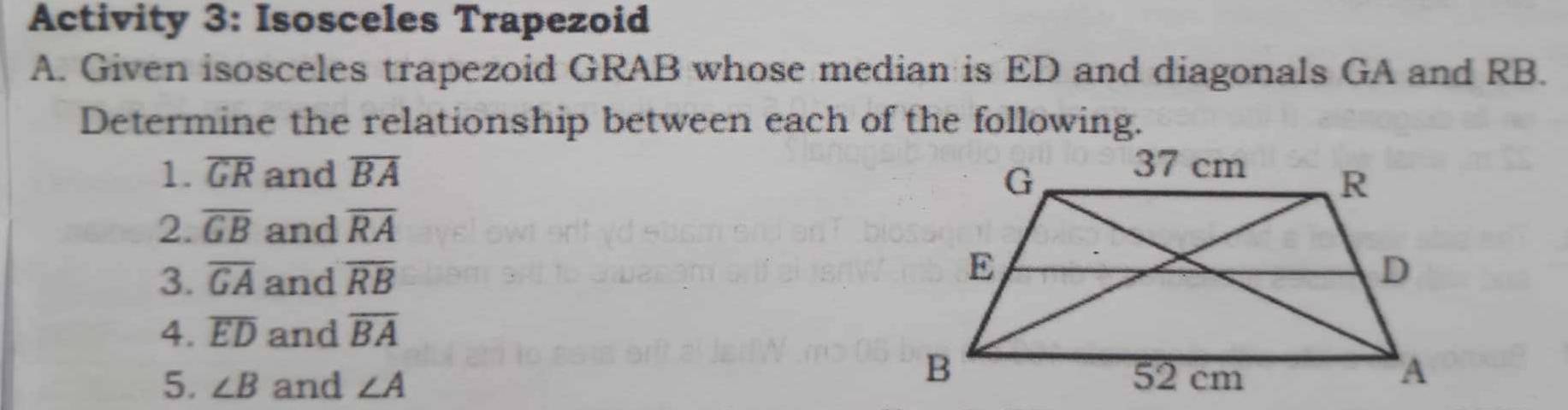 Activity 3: Isosceles Trapezoid 
A. Given isosceles trapezoid GRAB whose median is ED and diagonals GA and RB. 
Determine the relationship between each of the following. 
1. overline GR and overline BA
2. overline GB and overline RA
3. overline GA and overline RB
4. overline ED and overline BA
5. ∠ B and ∠ A