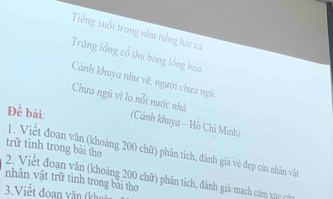 Tiếng suổi trong như tiếng hát xa. 
Trăng lồng cổ thụ bóng lồng hoa 
Cảnh khuya như vẽ, người chưa ngủ. 
Chưa ngủ vì lo nỗi nước nhà 
Đề bài: 
(Cảnh khuya - Hồ Chí Minh) 
trữ tình trong bài thơ 
1. Viết đoạn văn (khoảng 200 chữ) phân tích, đánh giá vẻ đẹp của nhân vật 
2. Viết đoạn văn (khoảng 200 chữ) phân tích, đánh giá mạch cảm xúc củc 
nhân vật trữ tình trong bải thơ 
3.Viết đoan văn (khoảt