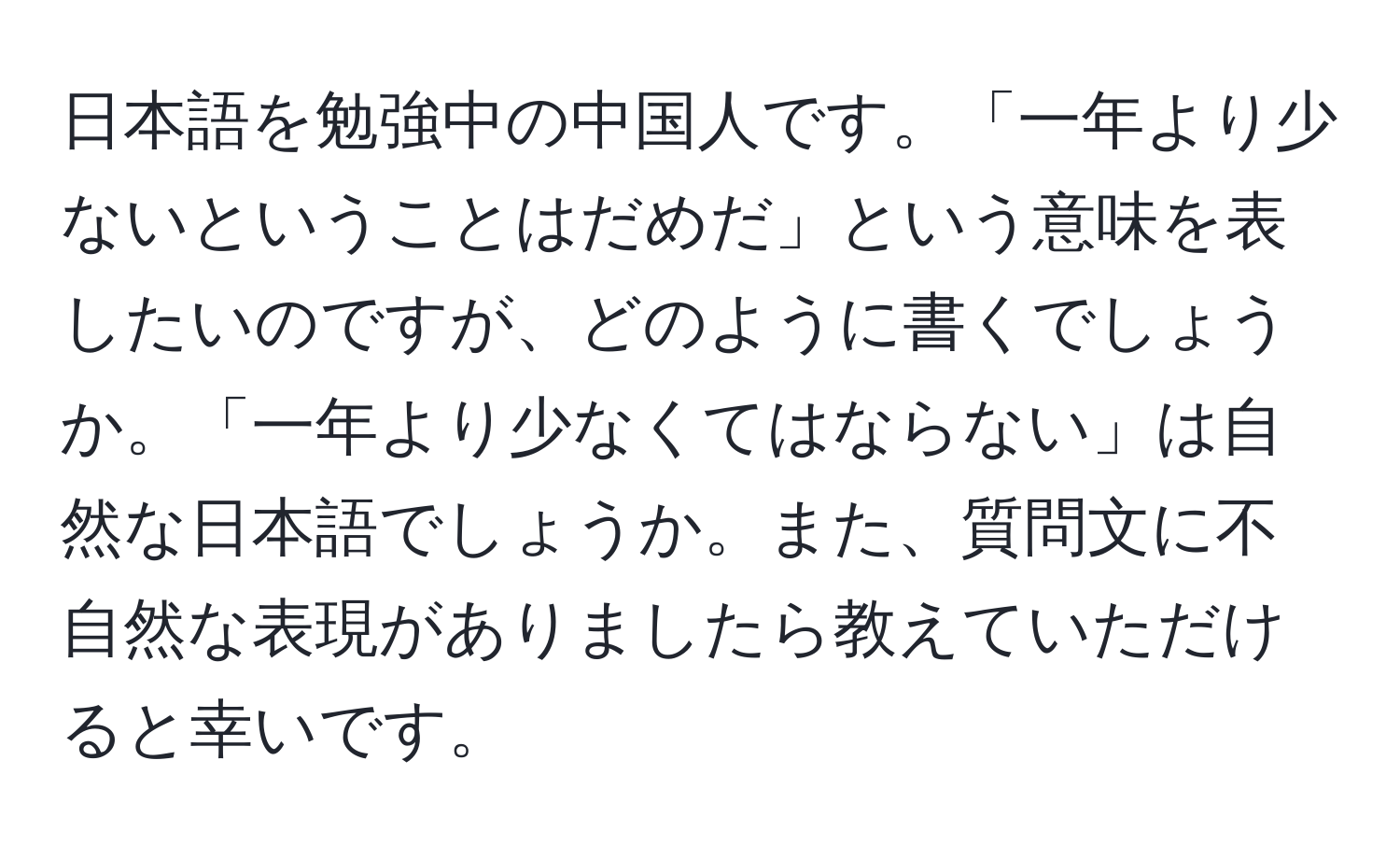 日本語を勉強中の中国人です。「一年より少ないということはだめだ」という意味を表したいのですが、どのように書くでしょうか。「一年より少なくてはならない」は自然な日本語でしょうか。また、質問文に不自然な表現がありましたら教えていただけると幸いです。