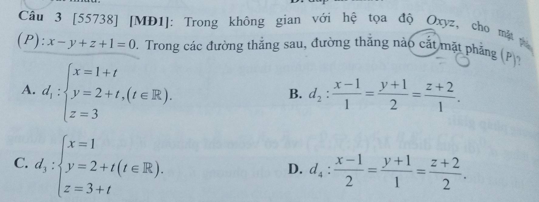 [55738] [MĐ1]: Trong không gian với hệ tọa độ Oxyz, cho mặt pụ
(P): x-y+z+1=0. Trong các đường thắng sau, đường thắng nào cắt mặt phẳng (P))
A. d_1:beginarrayl x=1+t y=2+t,(t∈ R), z=3endarray.
B. d_2: (x-1)/1 = (y+1)/2 = (z+2)/1 .
C. d_3:beginarrayl x=1 y=2+t(t∈ R), z=3+tendarray.
D. d_4: (x-1)/2 = (y+1)/1 = (z+2)/2 .