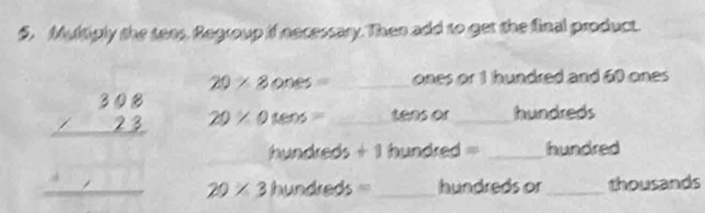 Multiply the tees, Regroup if necessary. Then add to get the final product.
20* 8ones= _ones or 1 hundred and 60 ones
beginarrayr 308 * 23 hline endarray 20* 0tens= _tens or _hundreds
hundreds+1 hundred = _hundred 
_ 20* 3hundreds= _ hundreds or _thousands