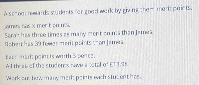 A school rewards students for good work by giving them merit points. 
James has x merit points. 
Sarah has three times as many merit points than James. 
Robert has 39 fewer merit points than James. 
Each merit point is worth 3 pence. 
All three of the students have a total of £13.98
Work out how many merit points each student has.