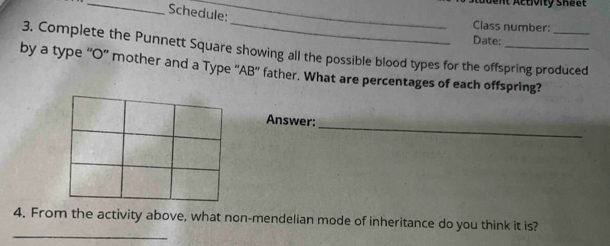 dt Activity Sheet 
Schedule: 
_ 
Class number: 
Date: 
3. Complete the Punnett Square showing all the possible blood types for the offspring produced 
by a type “O” mother and a Type “AB” father. What are percentages of each offspring? 
_ 
Answer: 
_ 
4. From the activity above, what non-mendelian mode of inheritance do you think it is?